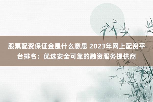 股票配资保证金是什么意思 2023年网上配资平台排名：优选安全可靠的融资服务提供商
