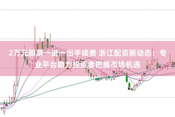 2万元股票一进一出手续费 浙江配资新动态:专业平台助力投资者把握市场机遇